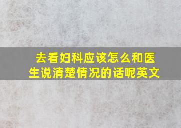 去看妇科应该怎么和医生说清楚情况的话呢英文