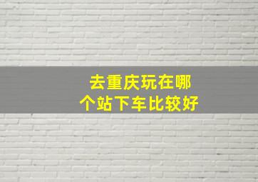 去重庆玩在哪个站下车比较好