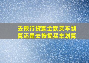 去银行贷款全款买车划算还是去按揭买车划算