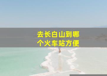 去长白山到哪个火车站方便