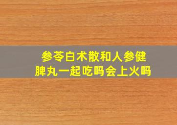 参苓白术散和人参健脾丸一起吃吗会上火吗