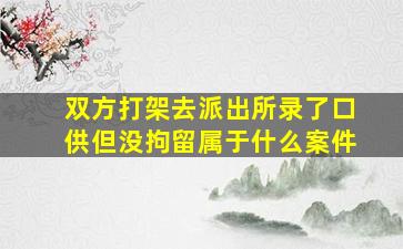 双方打架去派出所录了口供但没拘留属于什么案件