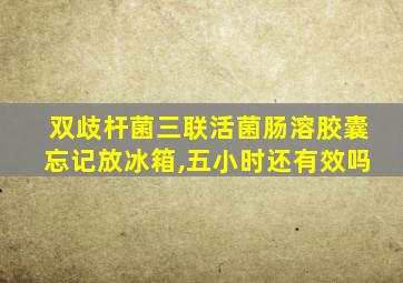 双歧杆菌三联活菌肠溶胶囊忘记放冰箱,五小时还有效吗