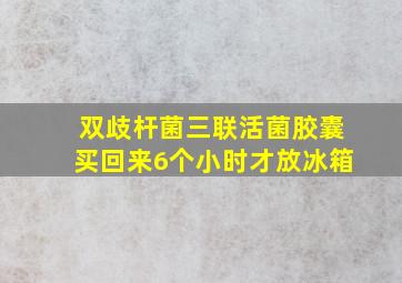 双歧杆菌三联活菌胶囊买回来6个小时才放冰箱