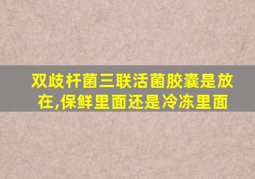 双歧杆菌三联活菌胶囊是放在,保鲜里面还是冷冻里面