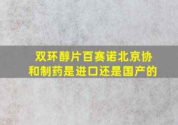 双环醇片百赛诺北京协和制药是进口还是国产的