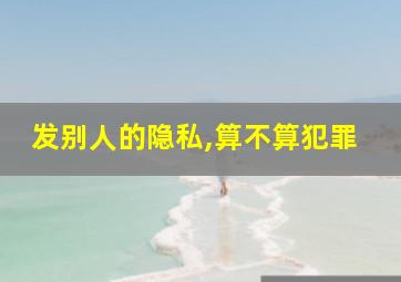 发别人的隐私,算不算犯罪