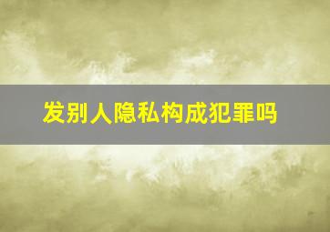 发别人隐私构成犯罪吗