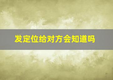 发定位给对方会知道吗