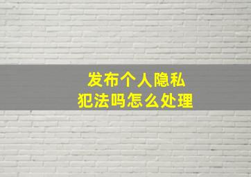 发布个人隐私犯法吗怎么处理