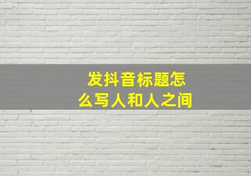 发抖音标题怎么写人和人之间