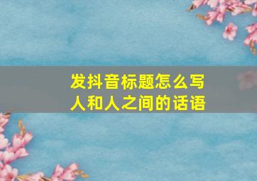 发抖音标题怎么写人和人之间的话语