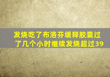 发烧吃了布洛芬缓释胶囊过了几个小时继续发烧超过39