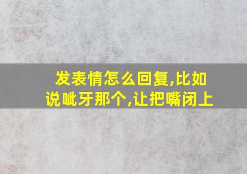 发表情怎么回复,比如说呲牙那个,让把嘴闭上