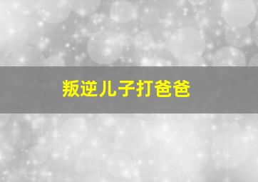 叛逆儿子打爸爸