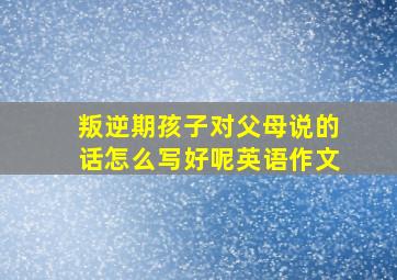 叛逆期孩子对父母说的话怎么写好呢英语作文