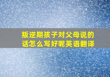 叛逆期孩子对父母说的话怎么写好呢英语翻译