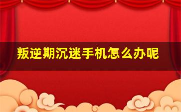 叛逆期沉迷手机怎么办呢