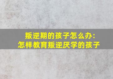 叛逆期的孩子怎么办:怎样教育叛逆厌学的孩子