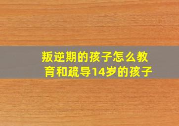 叛逆期的孩子怎么教育和疏导14岁的孩子