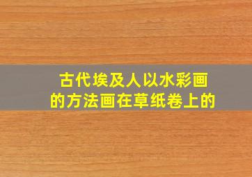 古代埃及人以水彩画的方法画在草纸卷上的