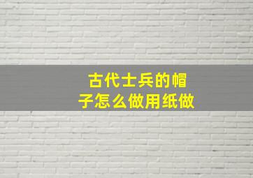 古代士兵的帽子怎么做用纸做