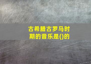 古希腊古罗马时期的音乐是()的