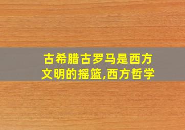 古希腊古罗马是西方文明的摇篮,西方哲学