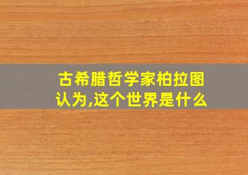 古希腊哲学家柏拉图认为,这个世界是什么