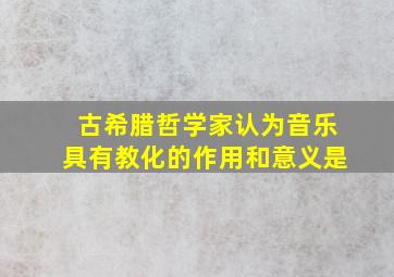 古希腊哲学家认为音乐具有教化的作用和意义是