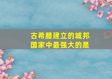 古希腊建立的城邦国家中最强大的是