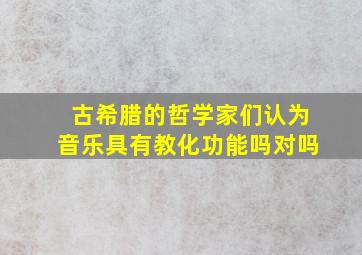 古希腊的哲学家们认为音乐具有教化功能吗对吗