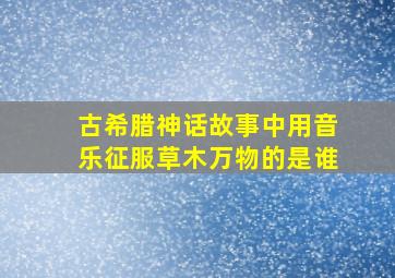 古希腊神话故事中用音乐征服草木万物的是谁