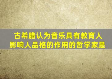 古希腊认为音乐具有教育人影响人品格的作用的哲学家是