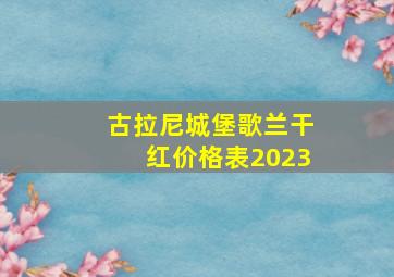 古拉尼城堡歌兰干红价格表2023