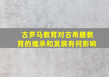 古罗马教育对古希腊教育的继承和发展有何影响