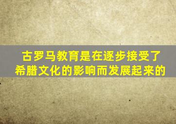 古罗马教育是在逐步接受了希腊文化的影响而发展起来的