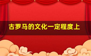 古罗马的文化一定程度上