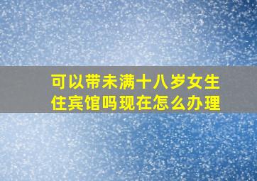 可以带未满十八岁女生住宾馆吗现在怎么办理