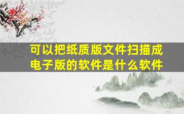 可以把纸质版文件扫描成电子版的软件是什么软件