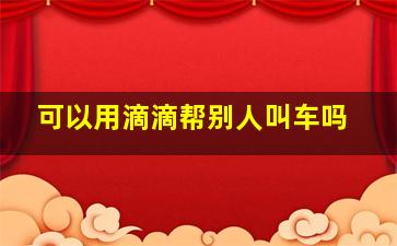 可以用滴滴帮别人叫车吗