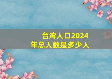 台湾人口2024年总人数是多少人