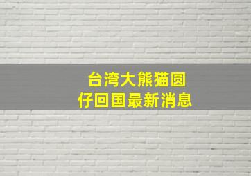 台湾大熊猫圆仔回国最新消息