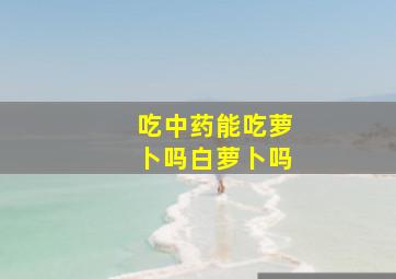 吃中药能吃萝卜吗白萝卜吗