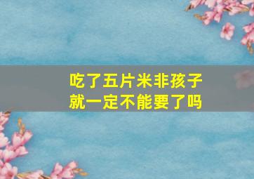 吃了五片米非孩子就一定不能要了吗