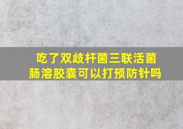 吃了双歧杆菌三联活菌肠溶胶囊可以打预防针吗