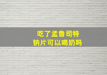 吃了孟鲁司特钠片可以喝奶吗