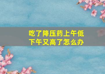 吃了降压药上午低下午又高了怎么办