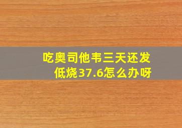 吃奥司他韦三天还发低烧37.6怎么办呀