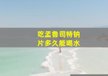 吃孟鲁司特钠片多久能喝水